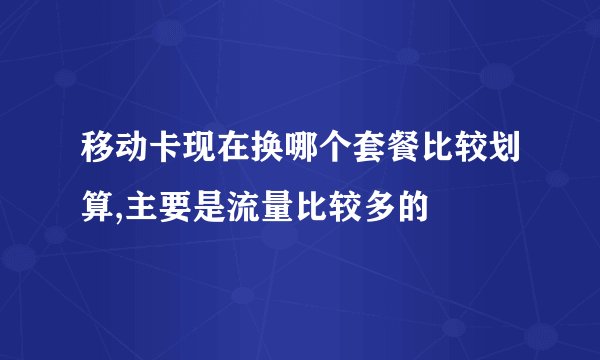 移动卡现在换哪个套餐比较划算,主要是流量比较多的