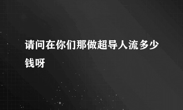 请问在你们那做超导人流多少钱呀