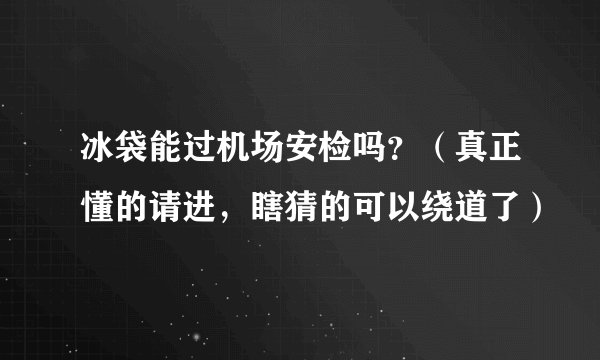 冰袋能过机场安检吗？（真正懂的请进，瞎猜的可以绕道了）