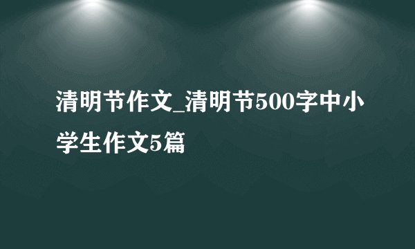 清明节作文_清明节500字中小学生作文5篇