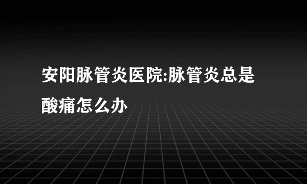 安阳脉管炎医院:脉管炎总是酸痛怎么办