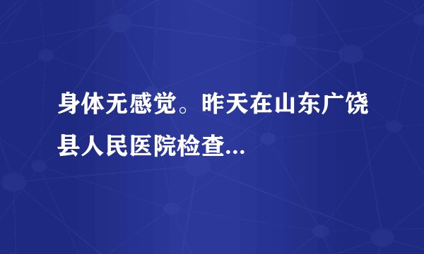 身体无感觉。昨天在山东广饶县人民医院检查...