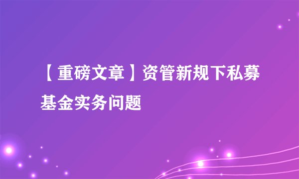 【重磅文章】资管新规下私募基金实务问题