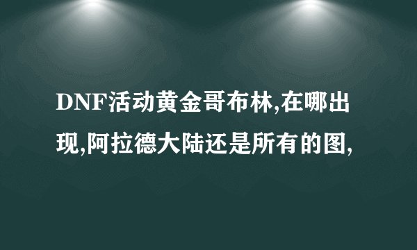 DNF活动黄金哥布林,在哪出现,阿拉德大陆还是所有的图,