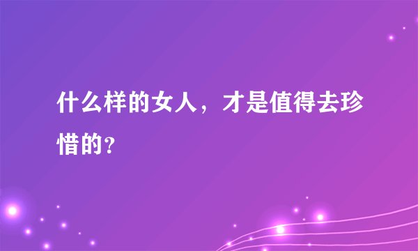 什么样的女人，才是值得去珍惜的？