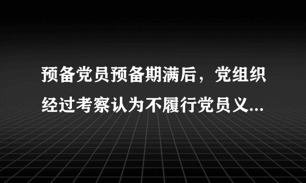 预备党员预备期满后，党组织经过考察认为不履行党员义务，不具备党员条件的，应当