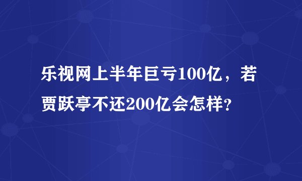 乐视网上半年巨亏100亿,若贾跃亭不还200亿会怎样?
