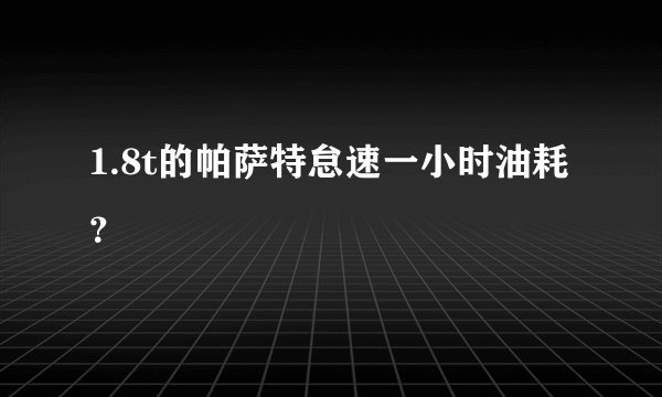 1.8t的帕萨特怠速一小时油耗？