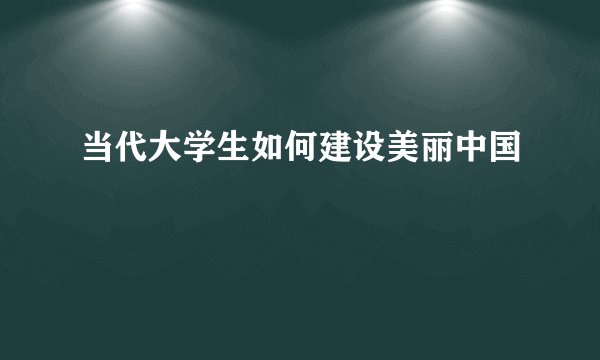 当代大学生如何建设美丽中国