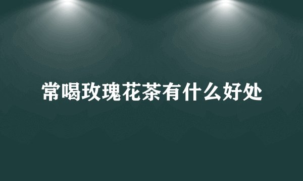 常喝玫瑰花茶有什么好处