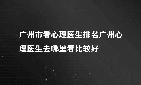 广州市看心理医生排名广州心理医生去哪里看比较好