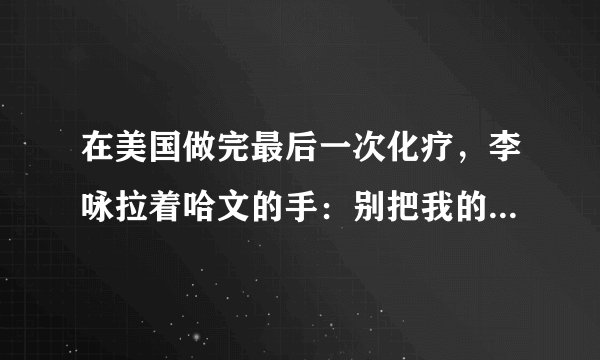 在美国做完最后一次化疗,李咏拉着哈文的手:别把我的遗体运回国