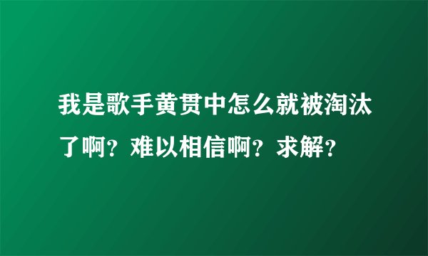 我是歌手黄贯中怎么就被淘汰了啊?难以相信啊?求解?