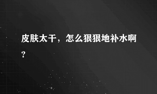 皮肤太干，怎么狠狠地补水啊？