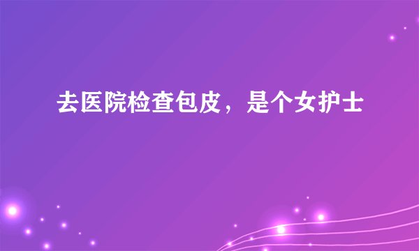 去医院检查包皮，是个女护士