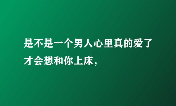 是不是一个男人心里真的爱了才会想和你上床，