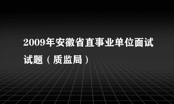 2009年安徽省直事业单位面试试题（质监局）