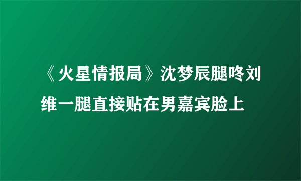 《火星情报局》沈梦辰腿咚刘维一腿直接贴在男嘉宾脸上