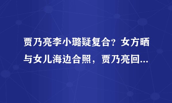 贾乃亮李小璐疑复合？女方晒与女儿海边合照，贾乃亮回应力破传闻