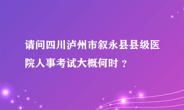 请问四川泸州市叙永县县级医院人事考试大概何时 ?