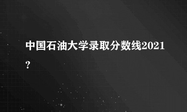 中国石油大学录取分数线2021？